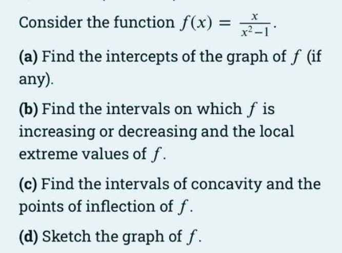 Consider the function f(x) =
x2
(a) Find the intercepts of the graph of f (if
any).
(b) Find the intervals on which f is
increasing or decreasing and the local
extreme values of f.
(c) Find the intervals of concavity and the
points of inflection of f.
(d) Sketch the graph of f.
