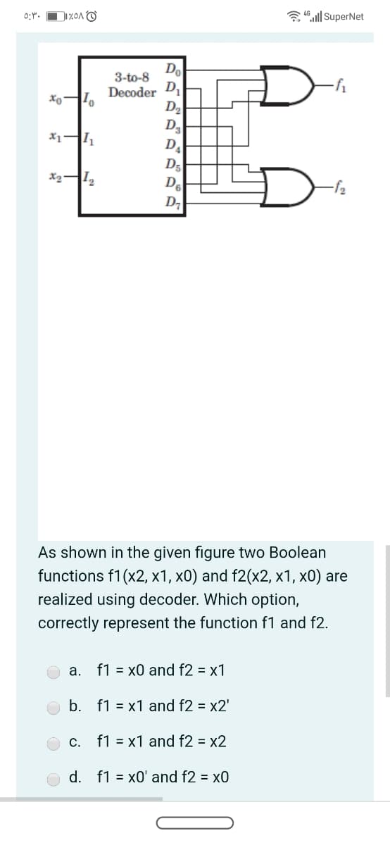 0:".
3 4ll SuperNet
Do
3-to-8
Decoder D
D2
Da
D.
D5
De
As shown in the given figure two Boolean
functions f1(x2, x1, x0) and f2(x2, x1, x0) are
realized using decoder. Which option,
correctly represent the function f1 and f2.
а.
f1 = x0 and f2 = x1
b. f1 = x1 and f2 = x2'
С.
f1 = x1 and f2 = x2
d. f1 = x0' and f2 = x0
