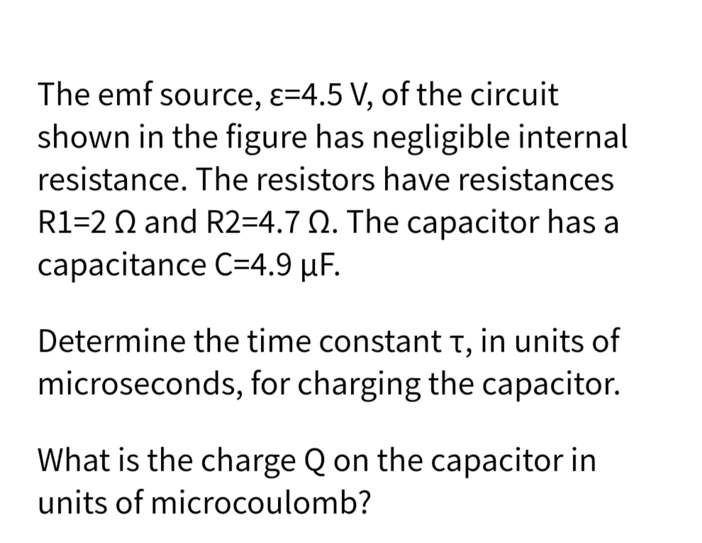 The emf source, ɛ=4.5 V, of the circuit
shown in the figure has negligible internal
resistance. The resistors have resistances
R1=2 Q and R2=4.7 Q. The capacitor has a
capacitance C=4.9 µF.
Determine the time constant t, in units of
microseconds, for charging the capacitor.
What is the charge Q on the capacitor in
units of microcoulomb?
