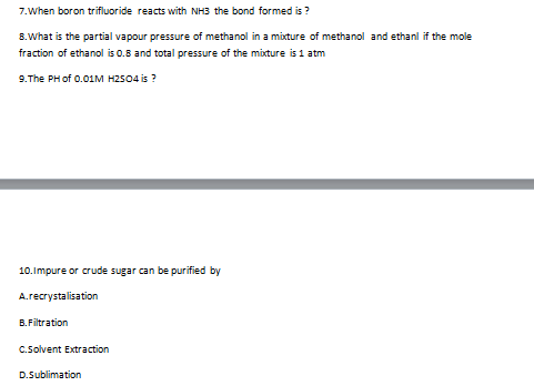 7.When boron trifluoride reacts with NH3 the bond formed is ?
8.What is the partial vapour pressure of methanol in a mixture of methanol and ethanl if the mole
fraction of ethanol is 0.8 and total pressure of the mixture is 1 atm
9.The PH of 0.01M HZS04 is ?
10.Impure or crude sugar can be purified by
A.recrystalisation
B. Filtration
C.Solvent Extraction
D.Sublimation
