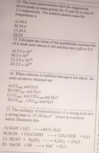14. The mas spoctrometer tace for magoesium
shows peaks at mas pointa 24, 25 and 26 in tio
1:l respectively. The relative atomic mass for
magnesium is
A) 24.2
B) 24.4
C) 243
D) 24
15. Calculate the value of the equilibriun contant Ka
of a weak acid whose 0.IM solution has a plt of53
A) 2.5 x 10
B) 5x 10
C) 2.5x 10
D) 25x 10
16. When chlorine is bubbled through a hot alkali, the
main products obtainod are
A) Cloe
B) CIÓ and H,0
C) Cr and CIO,and H0
D) Cr CIO and H0
and H,O
17. The enthalpy of neutralization of a strong acid and
a strong base is -57.3KJmol". Seloct an oquation
which illustrates this
A) KOH + HCI
B) KOH +CH,COOH
C) 2KOH + H,SO,
D) NaOH + HF
KClr H,O
CH,COOK +H0
K,S0, +21,0
NaF +H,0
