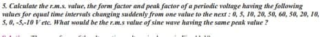 3. Calculate the r.m.s. value, the form factor and peak factor of a periodic voltage having the following
values for equal time intervals changing suddenly from one value to the next: 0, 5, 10, 20, 50, 60, 50, 20, 10,
3,0,-5-10 V etc. What would be the r.m.s value of sine wave having the same peak value?