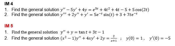 IM 4
1. Find the general solution y" – 5y' + 4y = e3t + 4t2 + 4t – 5+ 5 cos(2t)
2. Find the general solution y" + 2y" + y' = 5e-t sin(t) + 3 + 7tet
IM 5
1. Find the general solution y" + y = tan t + 3t – 1
2. Find the general solution (x2 – 1)y" + 4xy' + 2y = ; y(0) = 1, y'(0) = -5
x+1
