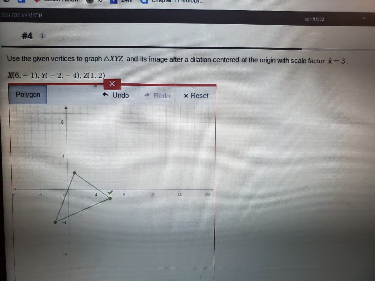 I bIology.
BIG IDEAS MATH
aprifti002
#4 i
Use the given vertices to graph AXYZ and its image after a dilation centered at the origin with scale factor k= 3.
X(6, - 1), Y(- 2, – 4), Z(1, 2)
Polygon
A Undo
Redo
x Reset
12
16
20
