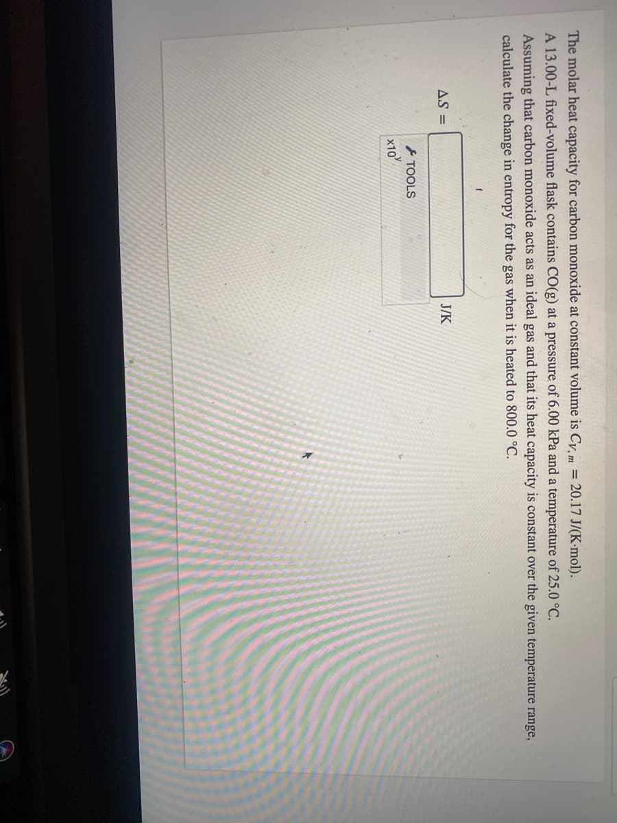 The molar heat capacity for carbon monoxide at constant volume is Cy, m = 20.17 J/(K-mol).
A 13.00-L fixed-volume flask contains CO(g) at a pressure of 6.00 kPa and a temperature of 25.0 °C.
Assuming that carbon monoxide acts as an ideal gas and that its heat capacity is constant over the given temperature range,
calculate the change in entropy for the gas when it is heated to 800.0 °C.
AS =
J/K
TOOLS
x10
