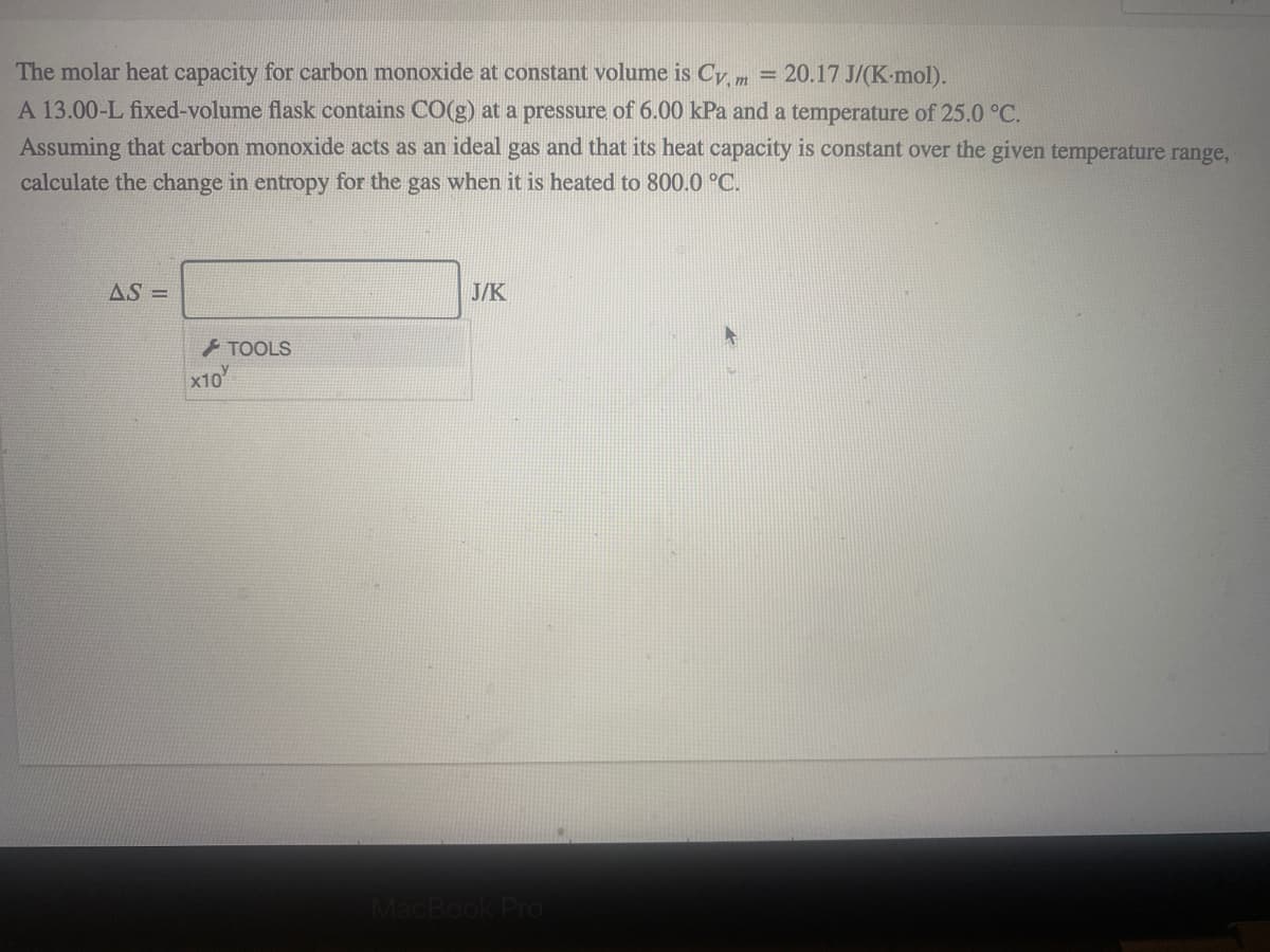 The molar heat capacity for carbon monoxide
A 13.00-L fixed-volume flask contains CO(g) at a pressure of 6.00 kPa and a temperature of 25.0 °C.
Assuming that carbon monoxide acts as an ideal gas and that its heat capacity is constant over the given temperature range,
calculate the change in entropy for the gas when it is heated to 800.0 °C.
constant volume is Cy, m = 20.17 J/(K-mol).
%3D
AS =
J/K
TOOLS
x10
