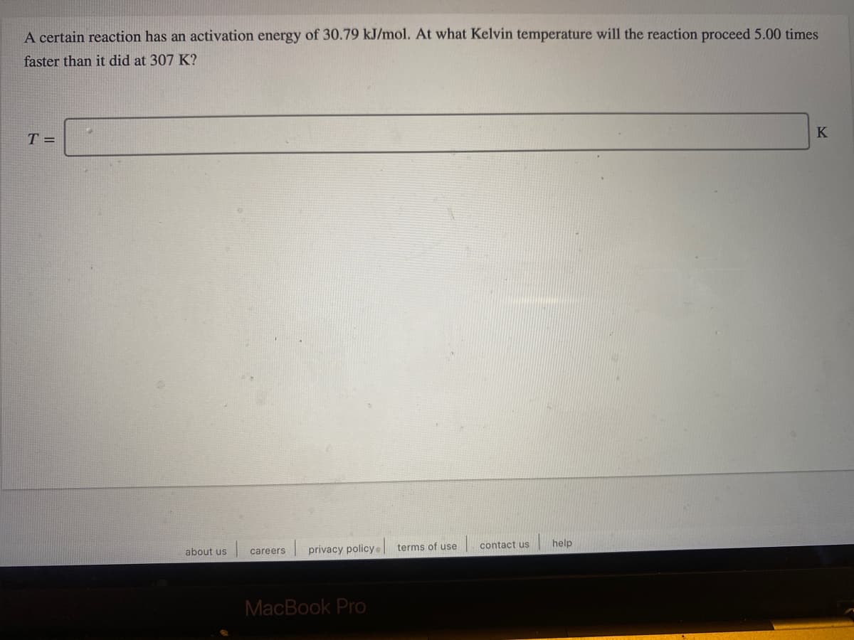 A certain reaction has an activation energy of 30.79 kJ/mol. At what Kelvin temperature will the reaction proceed 5.00 times
faster than it did at 307 K?
K
T =
privacy policy
terms of use
contact us
help
about us
careers
MacBook Pro
