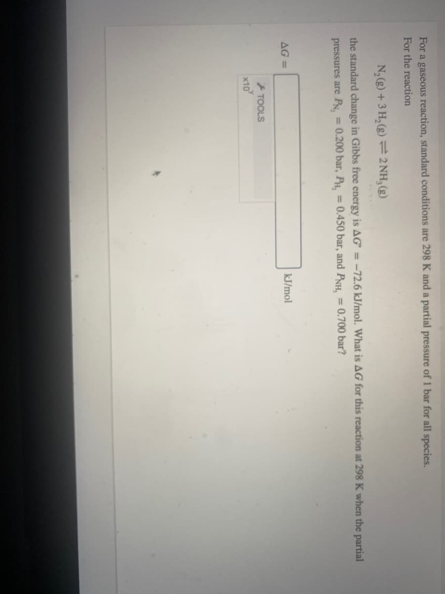 For a gaseous reaction, standard conditions are 298 K and a partial pressure of 1 bar for all species.
For the reaction
N,(g) +3 H, (g) = 2 NH, (g)
the standard change in Gibbs free energy is AG = -72.6 kJ/mol. What is AG for this reaction at 298 K when the partial
pressures are PN, = 0.200 bar, P.
= 0.450 bar, and PNH,
= 0.700 bar?
AG =
kJ/mol
TOOLS
x10
