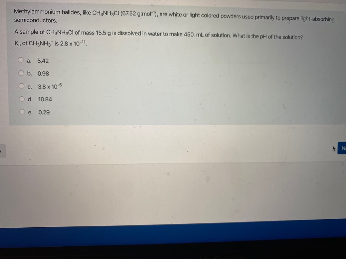 Methylammonium halides, like CH3NH3CI (67.52 g.mol"), are white or light colored powders used primarily to prepare light-absorbing
semiconductors.
A sample of CH3NH3CI of mass 15.5 g is dissolved in water to make 450. mL of solution. What is the pH of the solution?
Ka of CH3NH3* is 2.8 x 10-11.
а. 5.42
b. 0.98
C.
3.8 x 10-6
O d. 10.84
O e.
0.29
Ne
