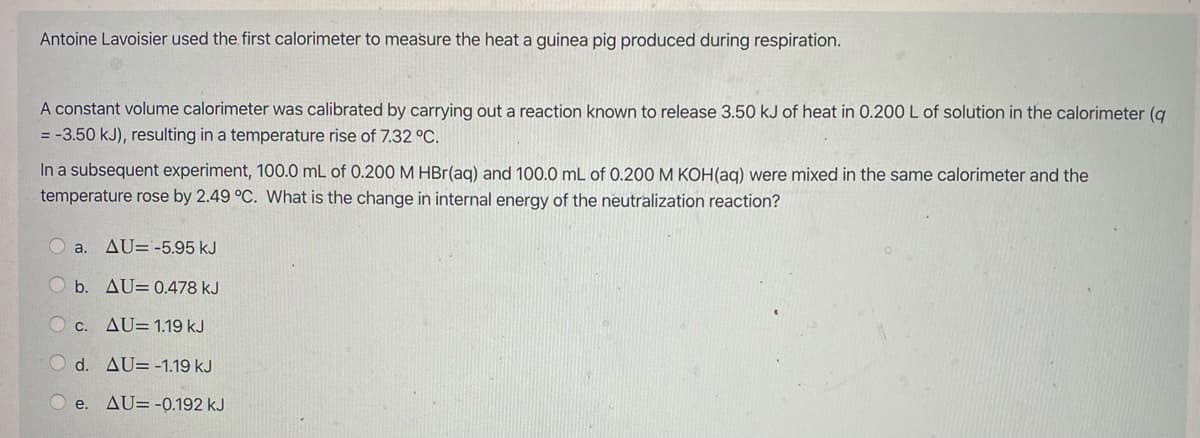 Antoine Lavoisier used the first calorimeter to measure the heat a guinea pig produced during respiration.
A constant volume calorimeter was calibrated by carrying out a reaction known to release 3.50 kJ of heat in 0.200 L of solution in the calorimeter (q
= -3.50 kJ), resulting in a temperature rise of 7.32 °C.
In a subsequent experiment, 100.0 mL of 0.200 M HBr(ag) and 100.0 mL of 0.200 M KOH(ag) were mixed in the same calorimeter and the
temperature rose by 2.49 °C. What is the change in internal energy of the neutralization reaction?
a. AU=-5,95 kJ
b. AU= 0.478 kJ
O c. AU= 1.19 kJ
d. AU= -1.19 kJ
e.
AU= -0.192 kJ
