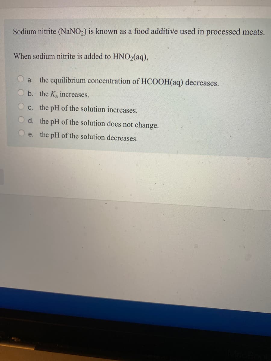 Sodium nitrite (NaNO2) is known as a food additive used in processed meats.
When sodium nitrite is added to HNO2(aq),
a.
the equilibrium concentration of HCOOH(aq) decreases.
b. the K increases.
C. the pH of the solution increases.
d. the pH of the solution does not change.
e. the pH of the solution decreases.
