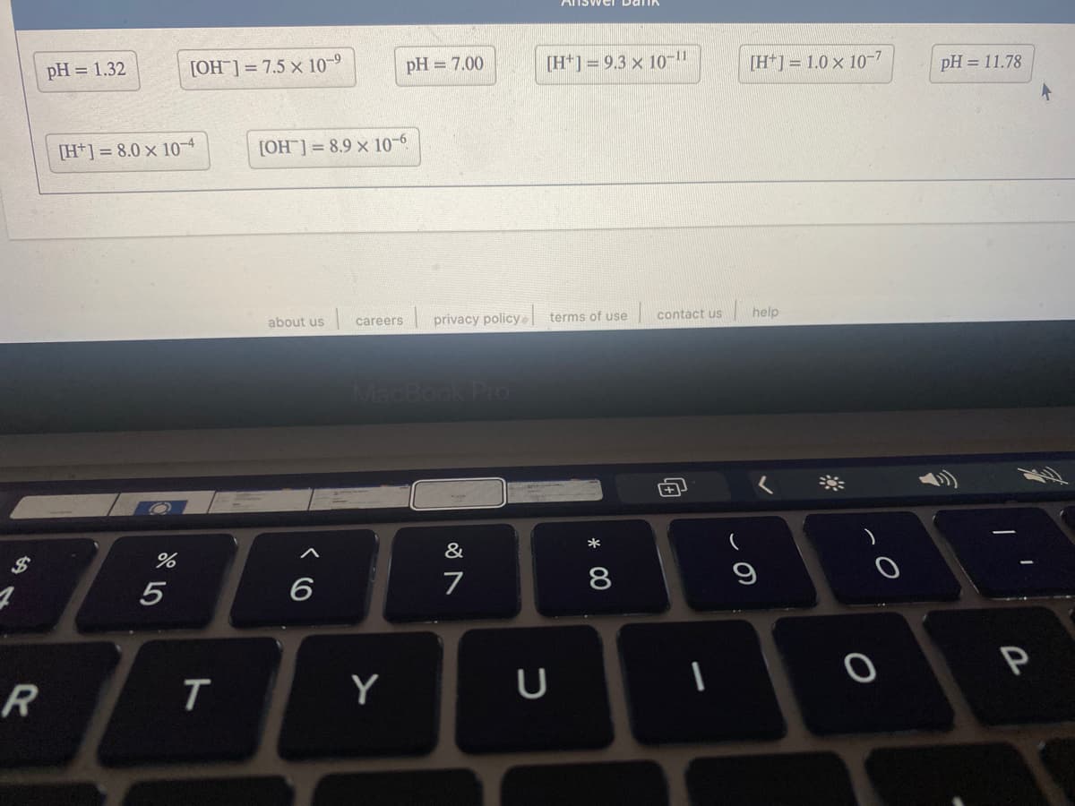 pH = 1.32
[OH ]= 7.5 x 10-9
pH = 7.00
[H*] = 9.3 × 10-11
[H*] = 1.0 × 10-7
pH = 11.78
[H*] = 8.0 × 10-4
[OH] = 8.9 x 10-6
about us
| privacy policy terms of use
contact us
help
careers
MacBook Pro
%24
&
*
6
7
8
Y
U
向
ト
