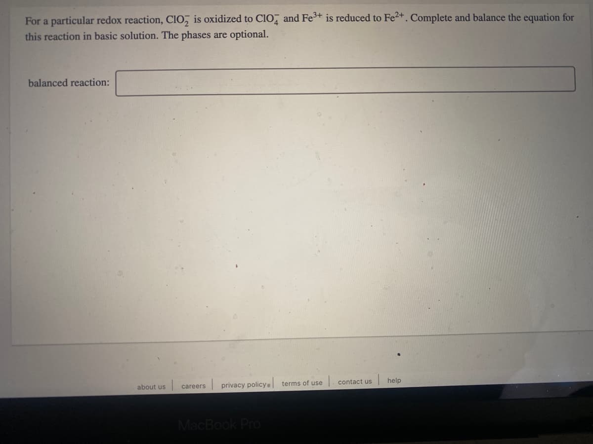 For a particular redox reaction, CIO, is oxidized to ClO and Fe+ is reduced to Fe2+. Complete and balance the equation for
this reaction in basic solution. The phases are optional.
balanced reaction:
contact us
| help
about us
privacy policya
terms of use
careers
MacBook Pro
