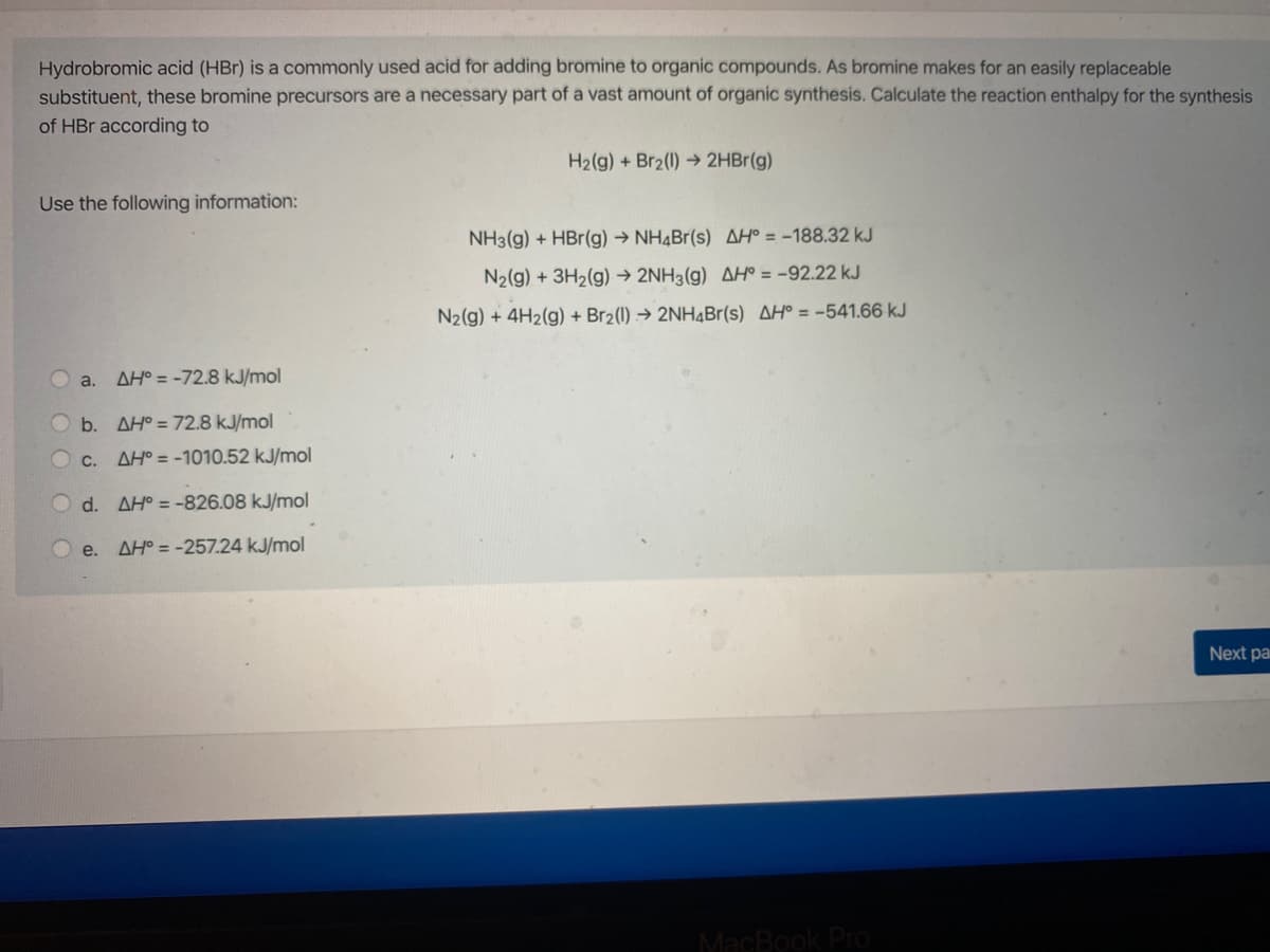 Hydrobromic acid (HBr) is a commonly used acid for adding bromine to organic compounds. As bromine makes for an easily replaceable
substituent, these bromine precursors are a necessary part of a vast amount of organic synthesis. Calculate the reaction enthalpy for the synthesis
of HBr according to
H2(g) + Br2(1) → 2HBr(g)
Use the following information:
NH3(g) + HBr(g) → NH¼Br(s) AH° = -188.32 kJ
N2(g) + 3H2(g) → 2NH3(g) AH° = -92.22 kJ
N2(g) + 4H2(g) + Br2(1) → 2NH4B1(s) AH° = -541.66 kJ
a.
AH° = -72.8 kJ/mol
b. AH° = 72.8 kJ/mol
C.
AH° = -1010.52 kJ/mol
d. AH° = -826.08 kJ/mol
Oe.
AH° = -257.24 kJ/mol
Next pai
