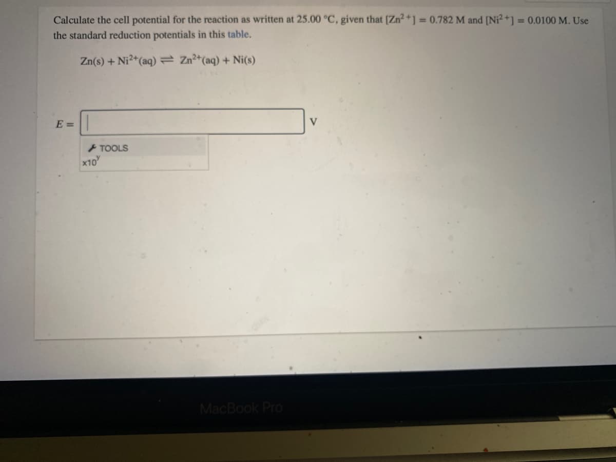 Calculate the cell potential for the reaction as written at 25.00 °C, given that [Zn2+] = 0.782 M and [Ni2+] = 0.0100 M. Use
the standard reduction potentials in this table.
Zn(s) + Ni2+(aq) Zn2+(aq) + Ni(s)
E =
V
+ TOOLS
x10
MacBook Pro
