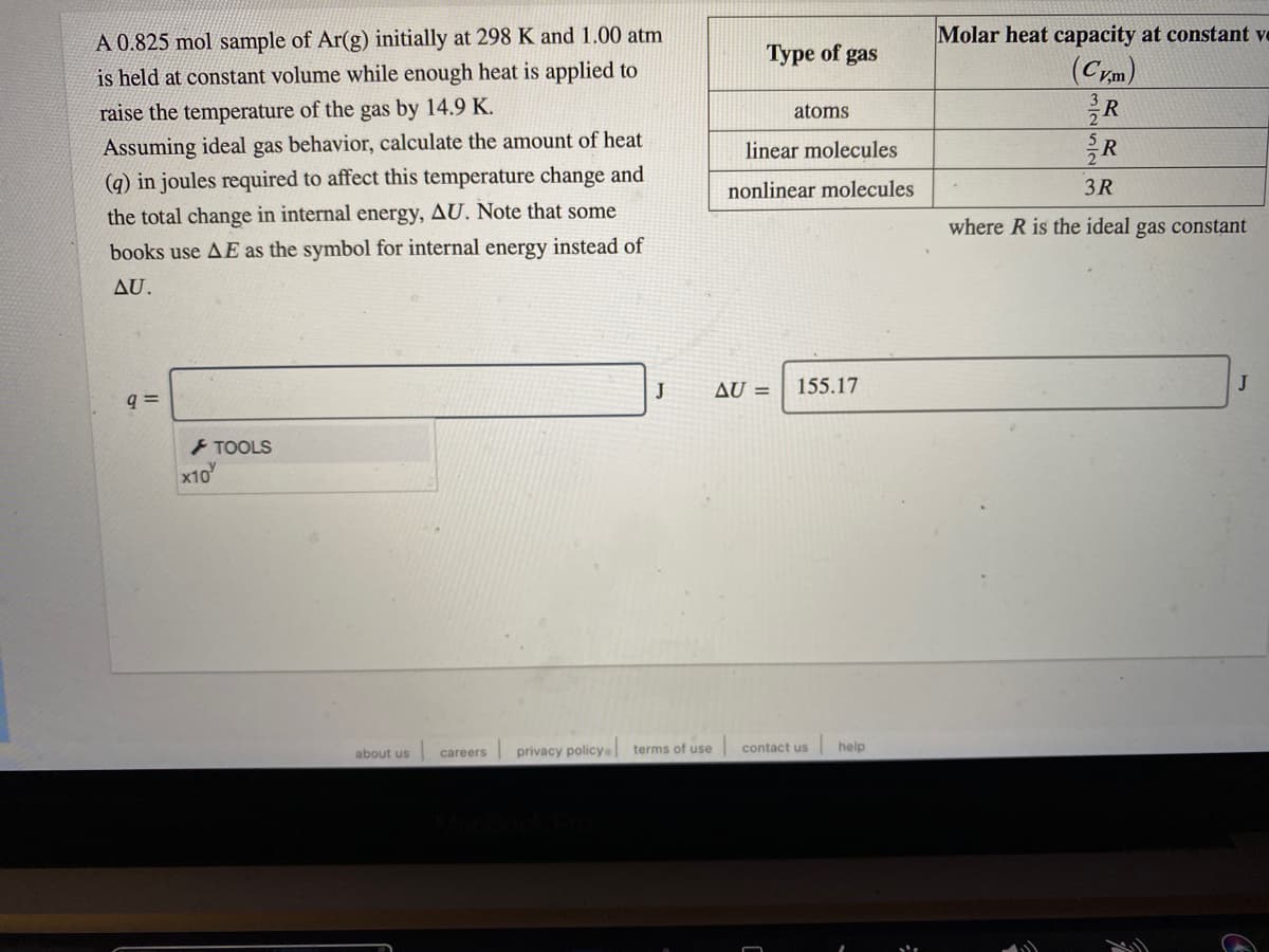 A 0.825 mol sample of Ar(g) initially at 298 K and 1.00 atm
Molar heat capacity at constant ve
Type of gas
(Crm)
R
is held at constant volume while enough heat is applied to
raise the temperature of the gas by 14.9 K.
atoms
Assuming ideal gas behavior, calculate the amount of heat
linear molecules
(q) in joules required to affect this temperature change and
3R
nonlinear molecules
the total change in internal energy, AU. Note that some
where R is the ideal gas constant
books use AE as the symbol for internal energy instead of
AU.
J
AU =
155.17
J
q =
TOOLS
x10
| privacy policya terms of use
help
contact us
about us
careers
