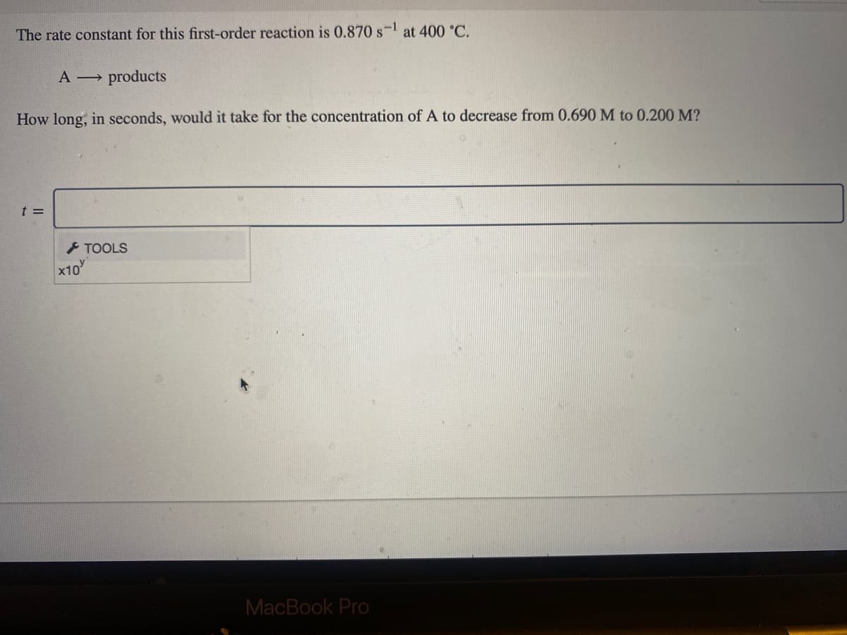 The rate constant for this first-order reaction is 0.870 s-l at 400 °C.
A products
How long, in seconds, would it take for the concentration of A to decrease from 0.690 M to 0.200 M?
t =
TOOLS
x10
MacBook Pro
