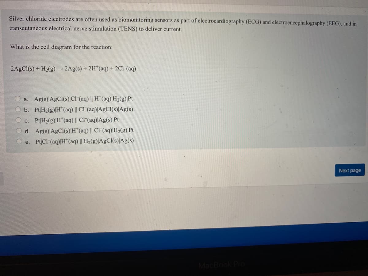 Silver chloride electrodes are often used as biomonitoring sensors as part of electrocardiography (ECG) and electroencephalography (EEG), and in
transcutaneous electrical nerve stimulation (TENS) to deliver current.
What is the cell diagram for the reaction:
2A£C1(s) + H2(g) → 2Ag(s) + 2H*(aq) + 2C1 (aq)
a. Ag(s)AgCl(s)|Cl (aq) || H*(aq)|H2(g)|Pt
b. Pt|H2(g)|H*(aq) || CI (aq)|AgCl(s)|Ag(s)
c. Pt|H2(g)|H*(aq) || CI (aq)|Ag(s)|Pt
O d. Ag(s)AGCI(s)|H*(aq) || Cl"(aq)|H2(g)|Pt
O e. Pt|Cl (aq)H*(aq) || H2(g)|AgCl(s)|Ag(s)
Next page
MacBook Pro
