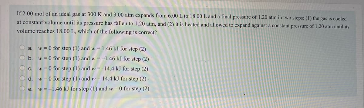 If 2.00 mol of an ideal gas at 300 K and 3.00 atm expands from 6.00 L to 18.00 L and a final pressure of 1.20 atm in two steps: (1) the gas is cooled
at constant volume until its pressure has fallen to 1.20 atm, and (2) it is heated and allowed to expand against a constant pressure of 1.20 atm until its
volume reaches 18.00 L, which of the following is correct?
a.
w = 0 for step (1) and w= 1.46 kJ for step (2)
b. w = 0 for step (1) and w =-1.46 kJ for step (2)
С.
w = 0 for step (1) and w = -14.4 kJ for step (2)
d. w= 0 for step (1) and w = 14.4 kJ for step (2) -
O e. w=-1.46 kJ for step (1) and w= 0 for step (2)
200 O C
