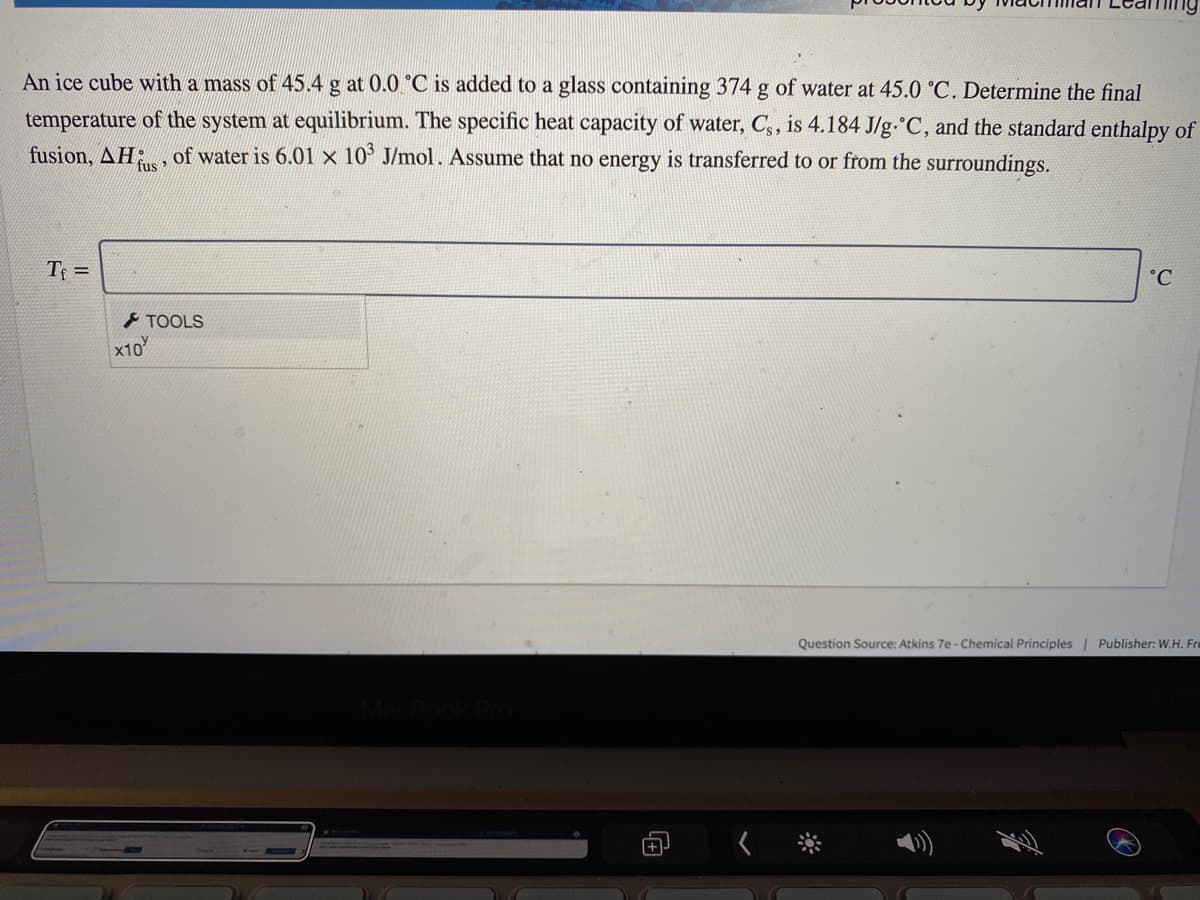 An ice cube with a mass of 45.4 g at 0.0 °C is added to a glass containing 374 g of water at 45.0 °C. Determine the final
temperature of the system at equilibrium. The specific heat capacity of water, C, is 4.184 J/g.°C, and the standard enthalpy of
fusion, AH; , of water is 6.01 × 10° J/mol. Assume that no energy is transferred to or from the surroundings.
fus
T =
°C
TOOLS
x10
Question Source: Atkins 7e - Chemical Principles| Publisher: W.H. Fre
