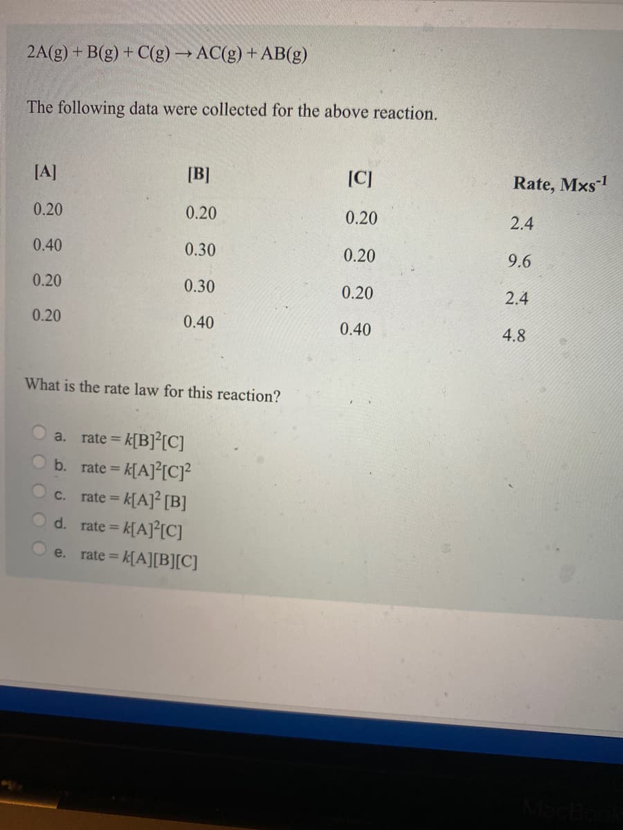 2A(g) + B(g) + C(g)→AC(g) + AB(g)
The following data were collected for the above reaction.
[A]
[B]
[C]
Rate, Mxs1
0.20
0.20
0.20
2.4
0.40
0.30
0.20
9.6
0.20
0.30
0.20
2.4
0.20
0.40
0.40
4.8
What is the rate law for this reaction?
a.
rate =
rate = k[A]°[C]?
rate = k[A]² [B]
d. rate = k[A]°[C]
b.
C.
e.
e%3Dk[A][B][C]
rate =
