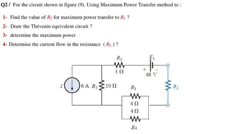 Q2/ For the circuit shown in figure (9). Using Maximum Power Transfer method to :
1- Find the value of Ri for maximum power transfer to R. ?
2- Draw the Thévenin equivalent circuit ?
3. determine the maximum power
4- Determine the current flow in the resistance (R1)?
R1
E1
30
68 V
6A R, 102
R3
R1
R4
