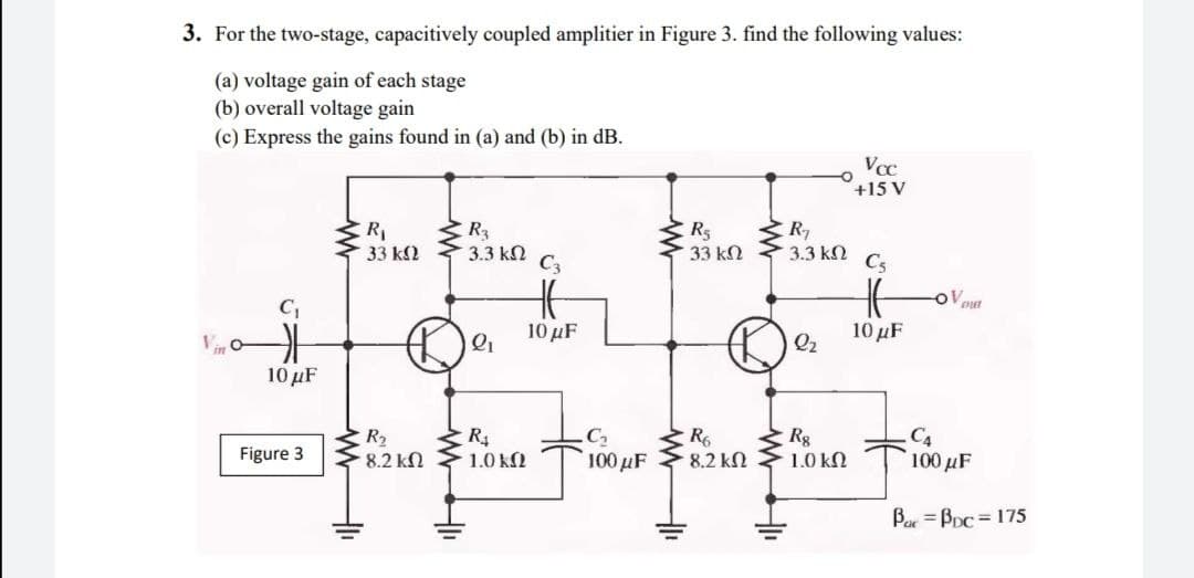 3. For the two-stage, capacitively coupled amplitier in Figure 3. find the following values:
(a) voltage gain of each stage
(b) overall voltage gain
(c) Express the gains found in (a) and (b) in dB.
Vcc
+15 V
R,
R3
R5
33 k2
33 k2
3.3 kN
C3
3.3 kN
Cs
oV out
C,
10 μF
10 μ
Q2
10 μF
R2
8.2 kN
C2
Rg
1.0 kN
C4
Figure 3
100 µF
8.2 kN
100 µF
1.0 k
Bar = BDc = 175
