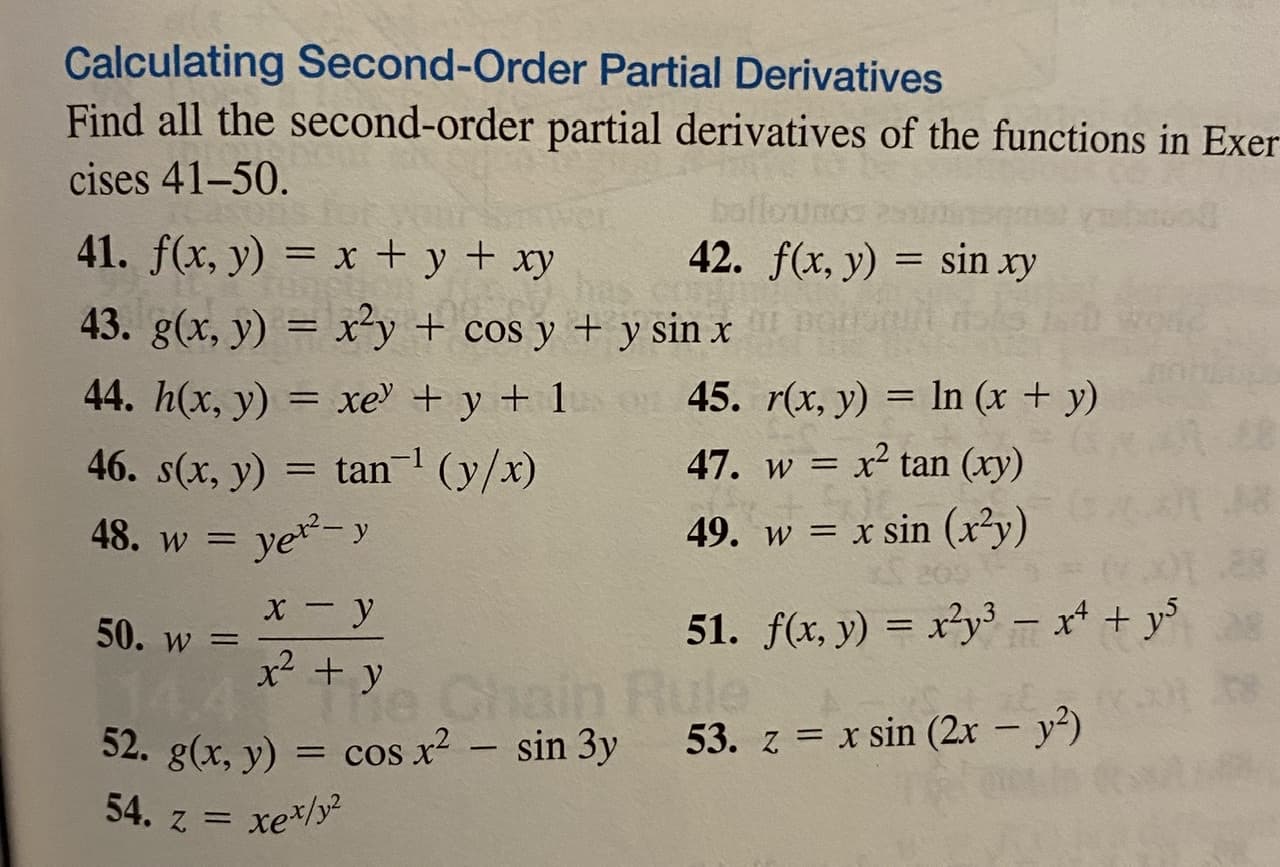 ### Calculating Second-Order Partial Derivatives

Find all the second-order partial derivatives of the functions in Exercises 41–50.

**41.** \( f(x, y) = x + y + xy \)

**42.** \( f(x, y) = \sin(xy) \)

**43.** \( g(x, y) = x^2 y + \cos y + y \sin x \)

**44.** \( h(x, y) = xe^y + y + 1 \)

**45.** \( r(x, y) = \ln(x + y) \)

**46.** \( s(x, y) = \tan^{-1}\left(\frac{y}{x}\right) \)

**47.** \( w = x^2 \tan(xy) \)

**48.** \( w = y e^{x^2 - y} \)

**49.** \( w = x \sin(x^2 y) \)

**50.** \( w = \frac{x - y}{x^2 + y} \)

**51.** \( f(x, y) = x^2 y^3 - x^4 + y^5 \)

**52.** \( g(x, y) = \cos(x^2) - \sin(3y) \)

**53.** \( z = x \sin(2x - y^2) \)

**54.** \( z = x e^{x/y^2} \)