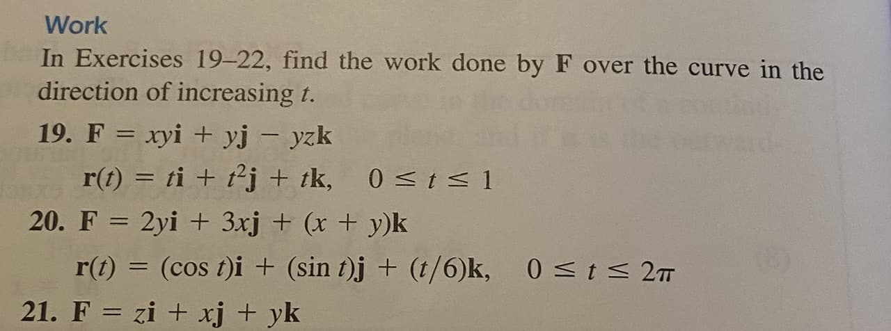 In Exercises 19–22, find the work done by F over the curve in the
direction of increasing t.
19. F = xyi + yj - yzk
|
r(t) = ti + t²j + tk,
0 <t< 1
20. F = 2yi + 3xj + (x + y)k
r(t) = (cos t)i + (sin t)j + (t/6)k,
0<t< 2m
%3D
