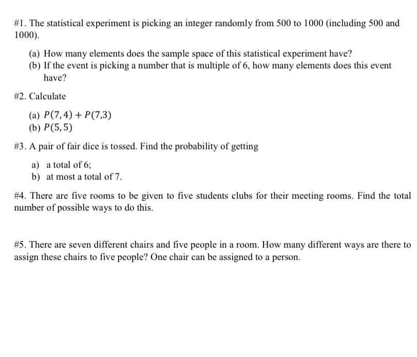 #1. The statistical experiment is picking an integer randomly from 500 to 1000 (including 500 and
1000).
(a) How many elements does the sample space of this statistical experiment have?
(b) If the event is picking a number that is multiple of 6, how many elements does this event
have?
#2. Calculate
(a) P(7,4) + P(7,3)
(b) P(5,5)
#3. A pair of fair dice is tossed. Find the probability of getting
a) a total of 6;
b) at most a total of 7.
#4. There are five rooms to be given to five students clubs for their meeting rooms. Find the total
number of possible ways to do this.
#5. There are seven different chairs and five people in a room. How many different ways are there to
assign these chairs to five people? One chair can be assigned to a person.
