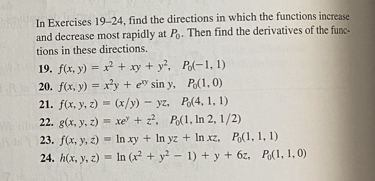 On this page, Exercises 19–24 focus on identifying the directions in which specified functions increase and decrease most rapidly at given points, \( P_0 \). The objective is also to find the derivatives of the functions in these specified directions.

19. \( f(x, y) = x^2 + xy + y^2, \quad P_0(-1, 1) \)

20. \( f(x, y) = x^2 y + e^{xy} \sin y, \quad P_0(1, 0) \)

21. \( f(x, y, z) = \frac{x}{y} - yz, \quad P_0(4, 1, 1) \)

22. \( g(x, y, z) = xe^{y} + z^2, \quad P_0(1, \ln 2, \frac{1}{2}) \)

23. \( f(x, y, z) = \ln (xy) + \ln (yz) + \ln (xz), \quad P_0(1, 1, 1) \)

24. \( h(x, y, z) = \ln (x^2 + y^2 - 1) + y + 6z, \quad P_0(1, 1, 0) \)

For each exercise, you must first determine the gradient of the function, which points in the direction of the steepest ascent. The negative gradient then gives the direction of the steepest descent. Calculating the derivatives of the functions in these directions involves finding the directional derivative along the gradient and its opposite.