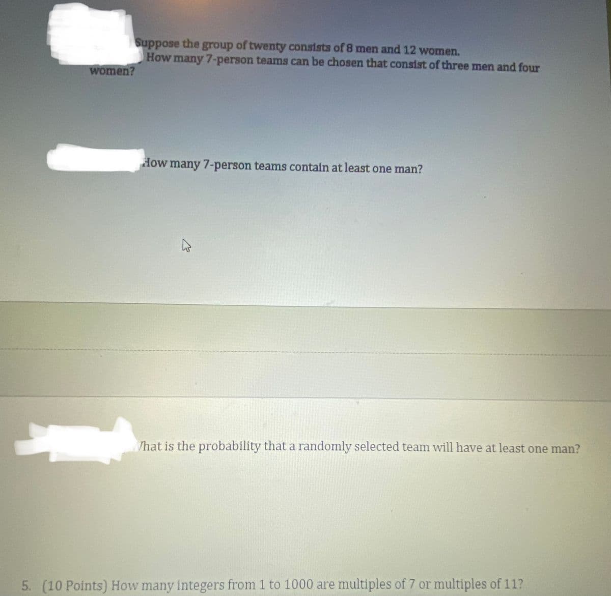 Suppose the
How many 7-person teams can be chosen that consist of three men and four
group
of twenty consists of 8 men and 12 women.
women?
How many 7-person teams contain at least one man?
/hat is the probability that a randomly selected team will have at least one man?
5. (10 Points) How many integers from 1 to 1000 are multiples of 7 or multiples of 11?
