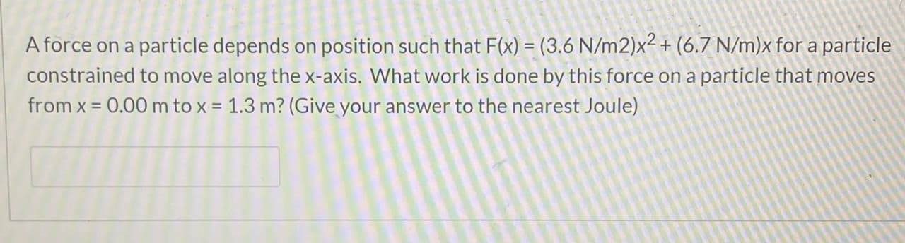 A force on a particle depends on position such that F(x) = (3.6 N/m2)x² + (6.7 N/m)x for a particle
constrained to move along the x-axis. What work is done by this force on a particle that moves
from x = 0.00 m to x = 1.3 m? (Give your answer to the nearest Joule)
