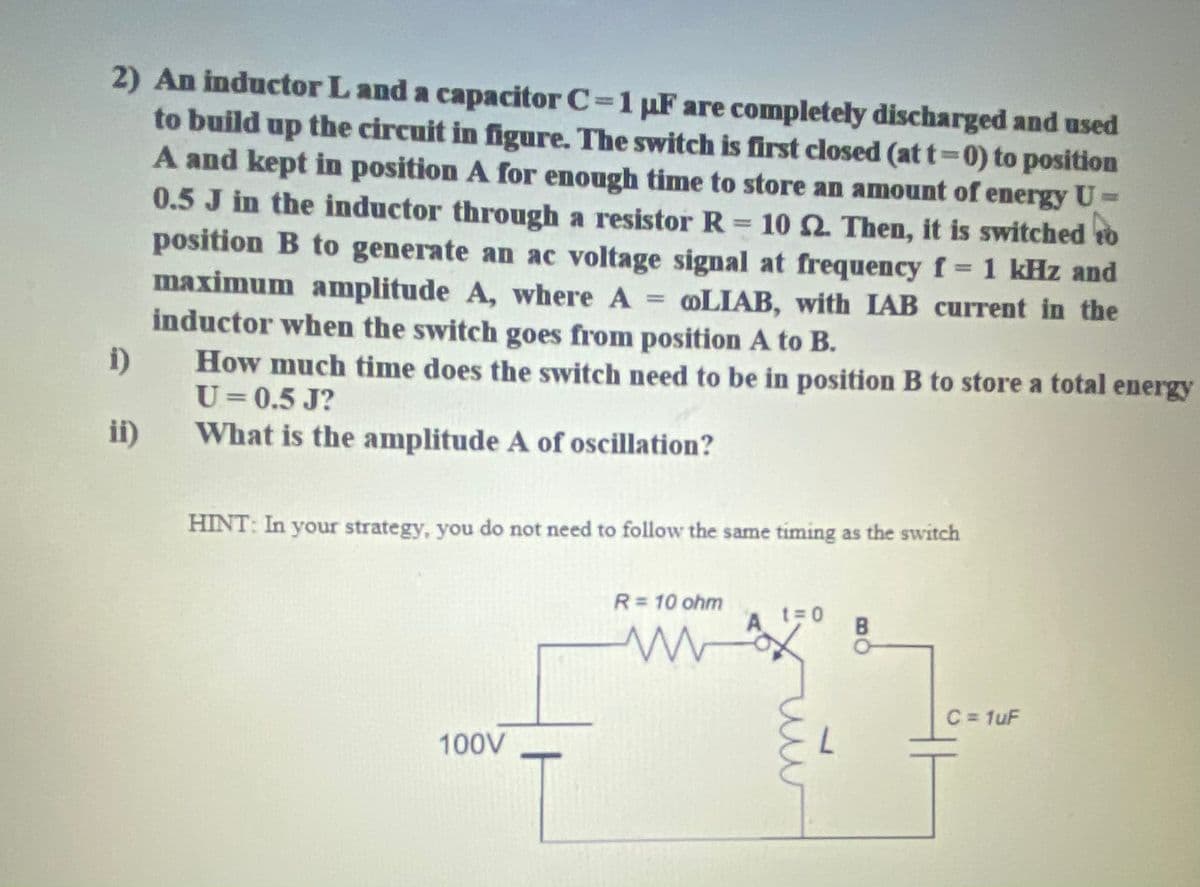 2) An inductor L and a capacitor C=1 uF are completely discharged and used
to build up the circuit in figure. The switch is first closed (at t=0) to position
A and kept in position A for enough time to store an amount of energy U
0.5 J in the inductor through a resistor R = 10 Q. Then, it is switched to
position B to generate an ac voltage signal at frequency f 1 kHz and
maximum amplitude A, where A LIAB, with IAB current in the
inductor when the switch goes from position A to B.
How much time does the switch need to be in position B to store a total energy
U=0.5 J?
%3D
%3D
i)
ii)
What is the amplitude A of oscillation?
HINT: In your strategy, you do not need to follow the same timing as the switch
R=10 ohm
t= 0
A.
C = 1uF
100V
