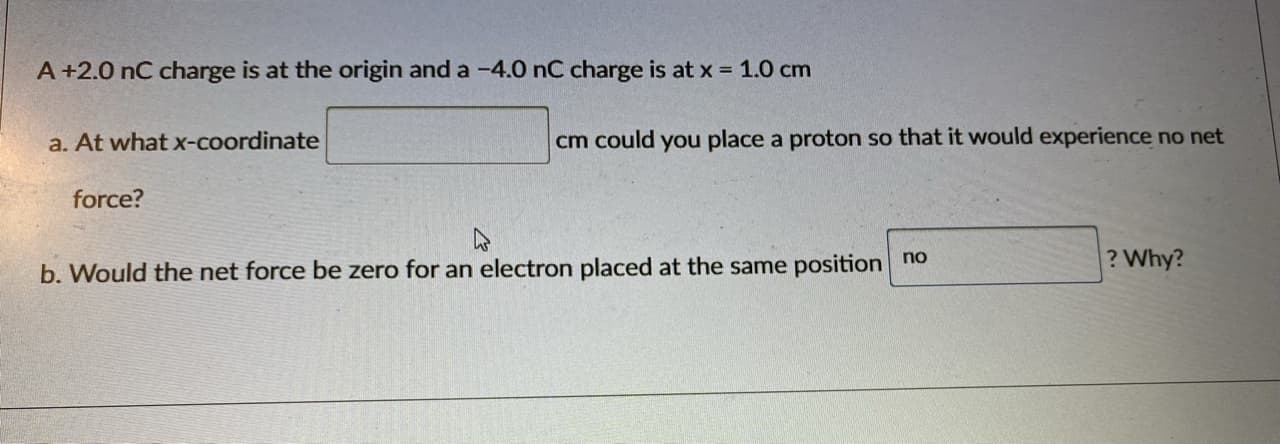 A+2.0 nC charge is at the origin and a -4.0 nC charge is at x 1.0 cm
a. At what x-coordinate
cm could you place a proton so that it would experience no net
force?
? Why?
b. Would the net force be zero for an electron placed at the same position no
