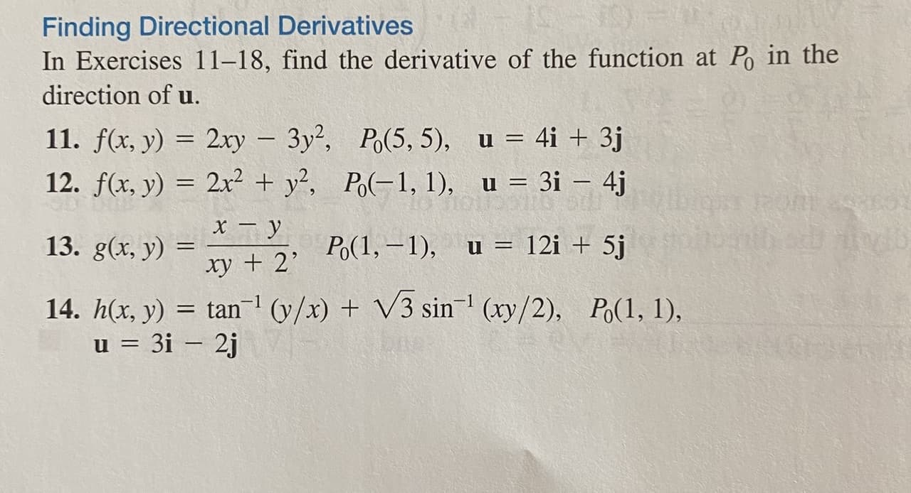 ### Finding Directional Derivatives

In Exercises 11–18, find the derivative of the function at \( P_0 \) in the direction of \( \mathbf{u} \).

11. \( f(x, y) = 2xy - 3y^2 \), \(\quad P_0(5, 5) \), \(\quad \mathbf{u} = 4\mathbf{i} + 3\mathbf{j} \)

12. \( f(x, y) = 2x^2 + y^2 \), \(\quad P_0(-1, 1) \), \(\quad \mathbf{u} = 3\mathbf{i} - 4\mathbf{j} \) 

13. \( g(x, y) = \frac{x - y}{xy + 2} \), \(\quad P_0(1, -1) \), \(\quad \mathbf{u} = 12\mathbf{i} + 5\mathbf{j} \)

14. \( h(x, y) = \tan^{-1} \left(\frac{y}{x}\right) + \sqrt{3} \sin^{-1} \left(\frac{xy}{2}\right) \), \(\quad P_0(1, 1) \), \(\quad \mathbf{u} = 3\mathbf{i} - 2\mathbf{j} \)