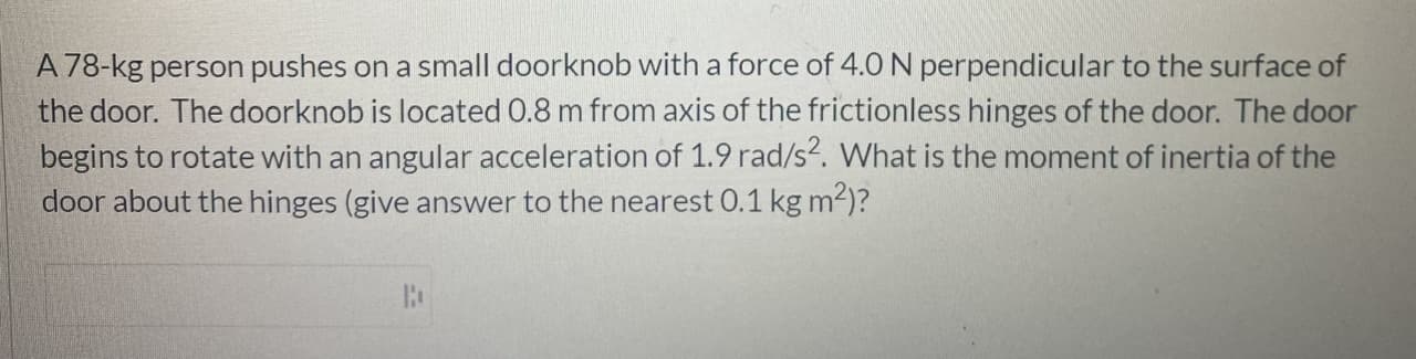 A 78-kg person pushes on a small doorknob with a force of 4.0 N perpendicular to the surface of
the door. The doorknob is located 0.8 m from axis of the frictionless hinges of the door. The door
begins to rotate with an angular acceleration of 1.9 rad/s?. What is the moment of inertia of the
door about the hinges (give answer to the nearest 0.1 kg m2)?
