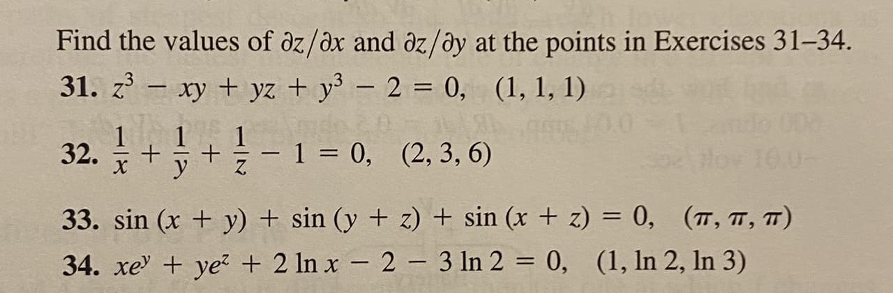 ### Exercise Solutions: Partial Derivatives

#### Find the values of ∂z/∂x and ∂z/∂y at the points in Exercises 31–34.

**31.**
\[ z^3 - xy + yz + y^3 - 2 = 0, \quad (1, 1, 1) \]

**32.**
\[ \frac{1}{x} + \frac{1}{y} + \frac{1}{z} - 1 = 0, \quad (2, 3, 6) \]

**33.**
\[ \sin(x + y) + \sin(y + z) + \sin(x + z) = 0, \quad \left( \pi, \pi, \pi \right) \]

**34.**
\[ xe^y + ye^z + 2 \ln x - 2 - 3 \ln 2 = 0, \quad \left(1, \ln 2, \ln 3 \right) \]

These exercises involve finding the values of the partial derivatives ∂z/∂x and ∂z/∂y for given functions at specified points. 

#### Detailed Steps and Explanation:
To solve for \(\frac{\partial z}{\partial x}\) and \(\frac{\partial z}{\partial y}\), one must use implicit differentiation on the given functions. By taking the partial derivatives and solving the system of equations, we can find the required derivatives at the given points.

For each function:

1. **Implicitly differentiate** the equation with respect to \(x\) to get the expression for \(\frac{\partial z}{\partial x}\).
2. **Implicitly differentiate** the equation with respect to \(y\) to get the expression for \(\frac{\partial z}{\partial y}\).
3. Substitute the given points into these expressions to obtain the specific values.

Each function involves different types of terms (polynomials, trigonometric functions, logarithmic and exponential functions), which illustrates a variety of techniques and rules in differentiation. The given points simplify the problem by providing specific values where these derivatives are to be evaluated. 

**Note:**
This summary does not include the detailed steps of differentiation, which are recommended to be performed separately for accurate results.