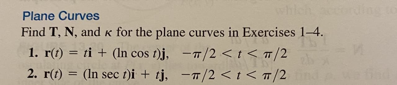 # Plane Curves

## Objective:
Find T, N, and κ for the plane curves in Exercises 1–4.

## Exercises:

### 1. 
\[ \mathbf{r}(t) = t\mathbf{i} + (\ln \cos t)\mathbf{j}, \quad -\pi/2 < t < \pi/2 \]

### 2. 
\[ \mathbf{r}(t) = (\ln \sec t)\mathbf{i} + t\mathbf{j}, \quad -\pi/2 < t < \pi/2 \]