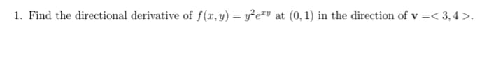 ### Problem Statement

1. Find the directional derivative of \(f(x,y) = y^2 e^{2xy}\) at \((0,1)\) in the direction of \(\mathbf{v} = \langle 3, 4 \rangle\).

---

#### Explanation:

- **Directional Derivative:** The directional derivative of a function \(f(x, y)\) in the direction of a vector \(\mathbf{v}\) at a given point measures the rate at which \(f\) changes at that point in the specified direction.
- **Function:** \(f(x, y) = y^2 e^{2xy}\)
- **Point of Interest:** \((0,1)\)
- **Direction Vector:** \(\mathbf{v} = \langle 3, 4 \rangle\)