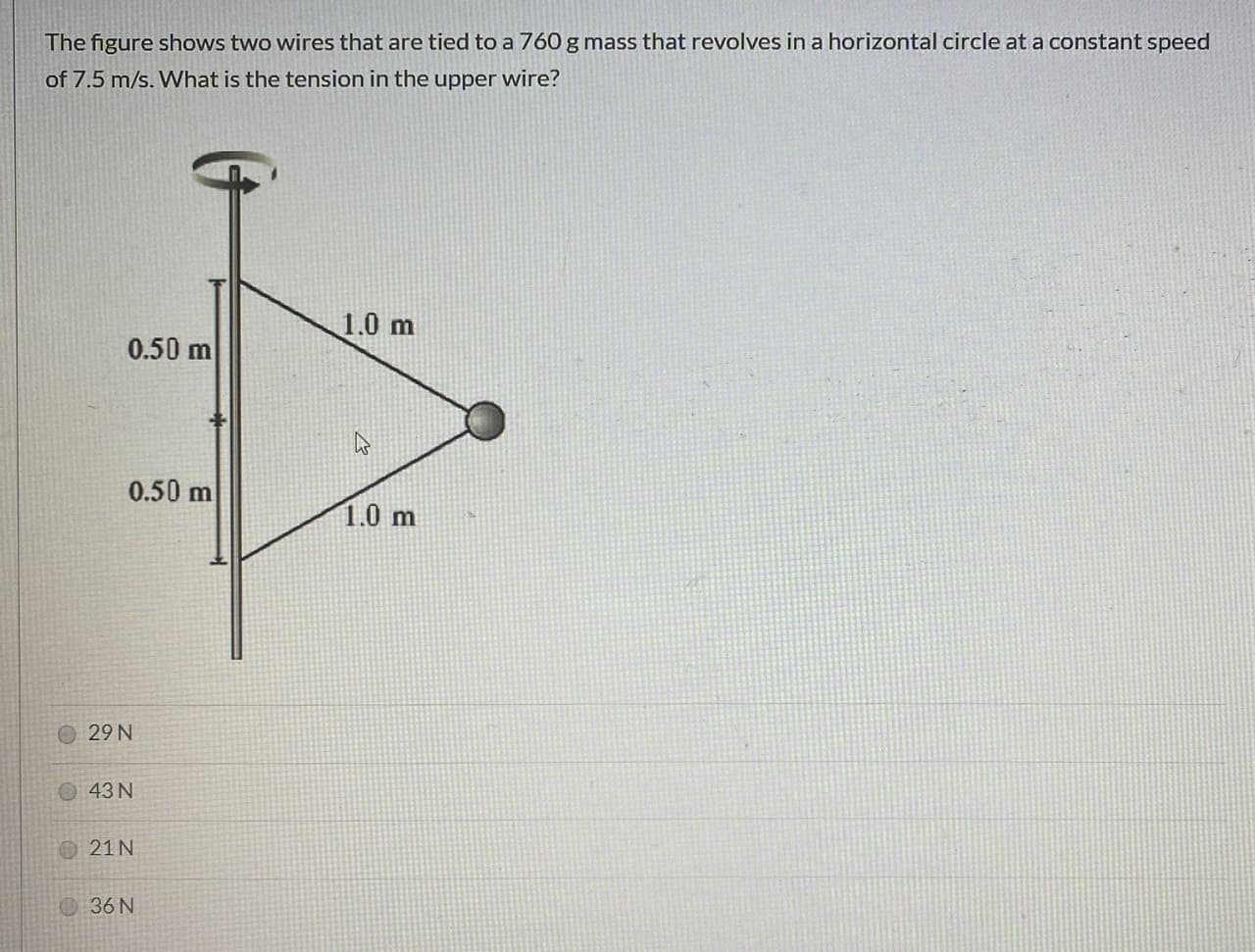 The figure shows two wires that are tied to a 760 g mass that revolves in a horizontal circle at a constant speed
of 7.5 m/s. What is the tension in the upper wire?
1.0 m
0.50 m
0.50 m
1.0 m
29 N
O43N
21 N
36 N
