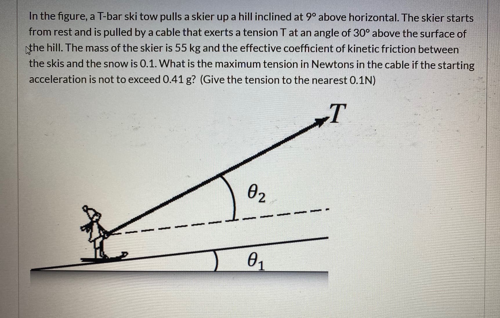 In the figure, a T-bar ski tow pulls a skier up a hill inclined at 9° above horizontal. The skier starts
from rest and is pulled by a cable that exerts a tension T at an angle of 30° above the surface of
the hill. The mass of the skier is 55 kg and the effective coefficient of kinetic friction between
the skis and the snow is 0.1. What is the maximum tension in Newtons in the cable if the starting
acceleration is not to exceed 0.41 g? (Give the tension to the nearest 0.1N)
ө2
1.
