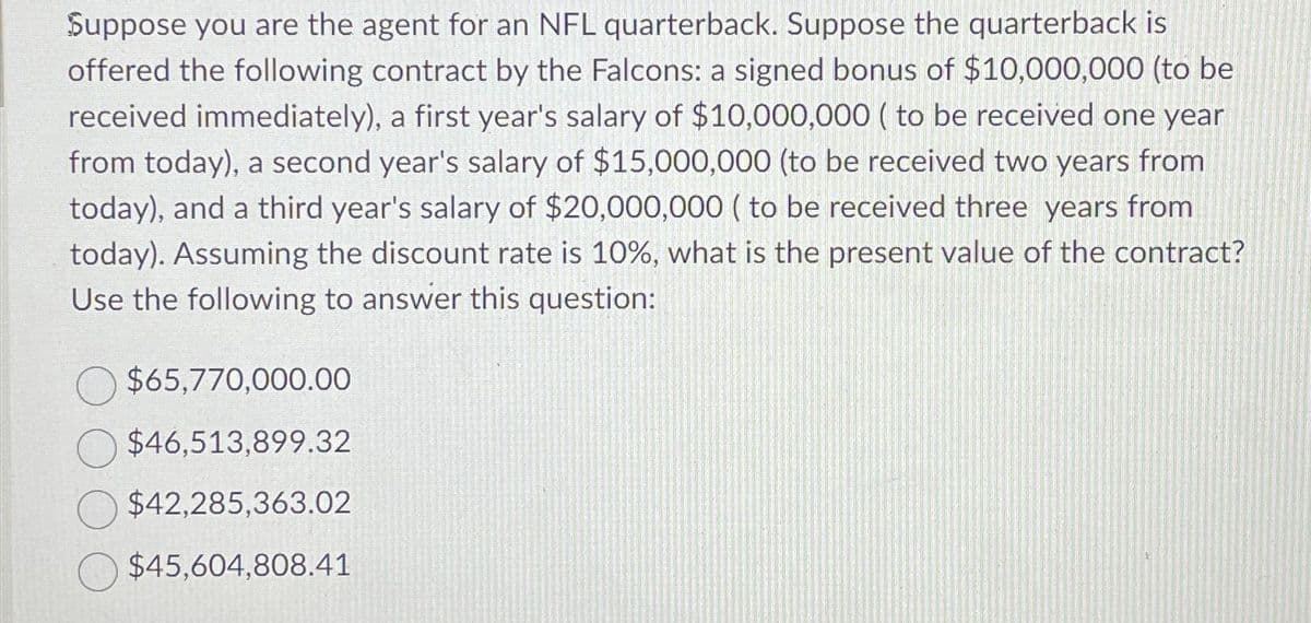 Suppose you are the agent for an NFL quarterback. Suppose the quarterback is
offered the following contract by the Falcons: a signed bonus of $10,000,000 (to be
received immediately), a first year's salary of $10,000,000 (to be received one year
from today), a second year's salary of $15,000,000 (to be received two years from
today), and a third year's salary of $20,000,000 (to be received three years from
today). Assuming the discount rate is 10%, what is the present value of the contract?
Use the following to answer this question:
$65,770,000.00
$46,513,899.32
$42,285,363.02
$45,604,808.41