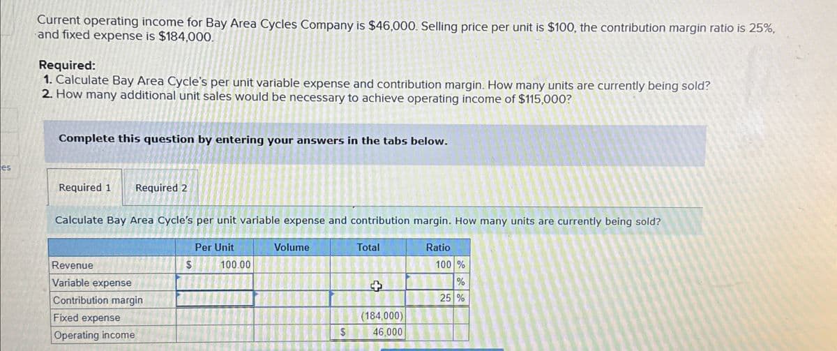 Current operating income for Bay Area Cycles Company is $46,000. Selling price per unit is $100, the contribution margin ratio is 25%,
and fixed expense is $184,000.
Required:
1. Calculate Bay Area Cycle's per unit variable expense and contribution margin. How many units are currently being sold?
2. How many additional unit sales would be necessary to achieve operating income of $115,000?
Complete this question by entering your answers in the tabs below.
es
Required 1 Required 2
Calculate Bay Area Cycle's per unit variable expense and contribution margin. How many units are currently being sold?
Revenue
Variable expense
Contribution margin
Fixed expense
Operating income
Per Unit
Volume
$
100.00
Total
Ratio
100 %
+
%
25 %
(184,000)
46,000