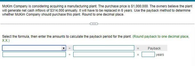 McKim Company is considering acquiring a manufacturing plant. The purchase price is $1,000,000. The owners believe the plant
will generate net cash inflows of $314,000 annually. It will have to be replaced in 6 years. Use the payback method to determine
whether McKim Company should purchase this plant. Round to one decimal place.
Select the formula, then enter the amounts to calculate the payback period for the plant. (Round payback to one decimal place,
X.X.)
=
Payback
years