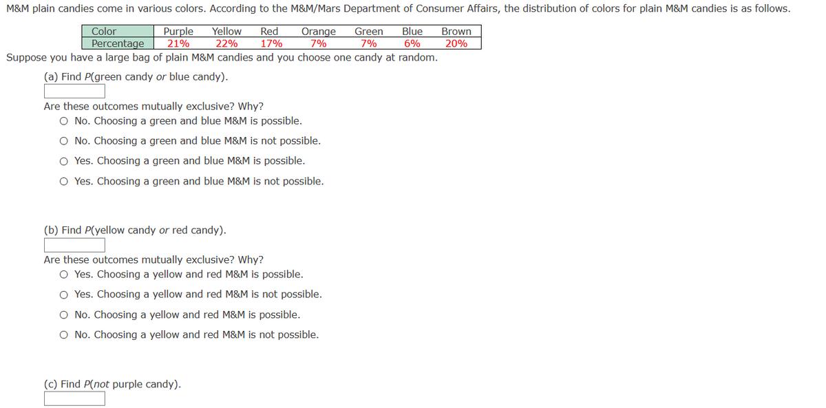 M&M plain candies come in various colors. According to the M&M/Mars Department of Consumer Affairs, the distribution of colors for plain M&M candies is as follows.
Purple
21%
Color
Yellow
Red
17%
Blue
Orange
7%
Green
Brown
Percentage
22%
7%
6%
20%
Suppose you have a large bag of plain M&M candies and you choose one candy at random.
(a) Find P(green candy or blue candy).
Are these outcomes mutually exclusive? Why?
O No. Choosing a green and blue M&M is possible.
O No. Choosing a green and blue M&M is not possible.
O Yes. Choosing a green and blue M&M is possible.
O Yes. Choosing a green and blue M&M is not possible.
(b) Find P(yellow candy or red candy).
Are these outcomes mutually exclusive? Why?
O Yes. Choosing a yellow and red M&M is possible.
O Yes. Choosing a yellow and red M&M is not possible.
O No. Choosing a yellow and red M&M is possible.
O No. Choosing a yellow and red M&M is not possible.
(c) Find P(not purple candy).
