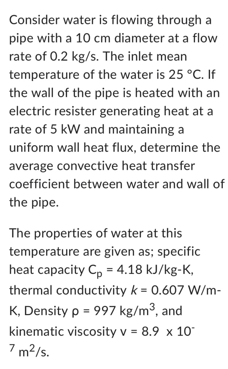 Consider water is flowing through a
pipe with a 10 cm diameter at a flow
rate of 0.2 kg/s. The inlet mean
temperature of the water is 25 °C. If
the wall of the pipe is heated with an
electric resister generating heat at a
rate of 5 kW and maintaining a
uniform wall heat flux, determine the
average convective heat transfer
coefficient between water and wall of
the pipe.
The properties of water at this
temperature are given as; specific
heat capacity Cp = 4.18 kJ/kg-K,
thermal conductivity k = 0.607 W/m-
K, Density p = 997 kg/m³, and
kinematic viscosity v = 8.9 x 10-
7 m²/s.