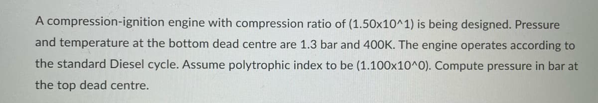 A compression-ignition engine with compression ratio of (1.50x10^1) is being designed. Pressure
and temperature at the bottom dead centre are 1.3 bar and 400K. The engine operates according to
the standard Diesel cycle. Assume polytrophic index to be (1.100x10^0). Compute pressure in bar at
the top dead centre.