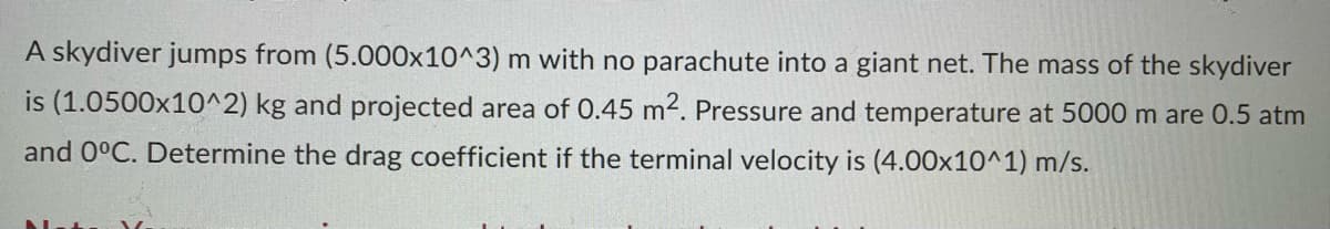 A skydiver jumps from (5.000x10^3) m with no parachute into a giant net. The mass of the skydiver
is (1.0500x10^2) kg and projected area of 0.45 m². Pressure and temperature at 5000 m are 0.5 atm
and 0°C. Determine the drag coefficient if the terminal velocity is (4.00x10^1) m/s.