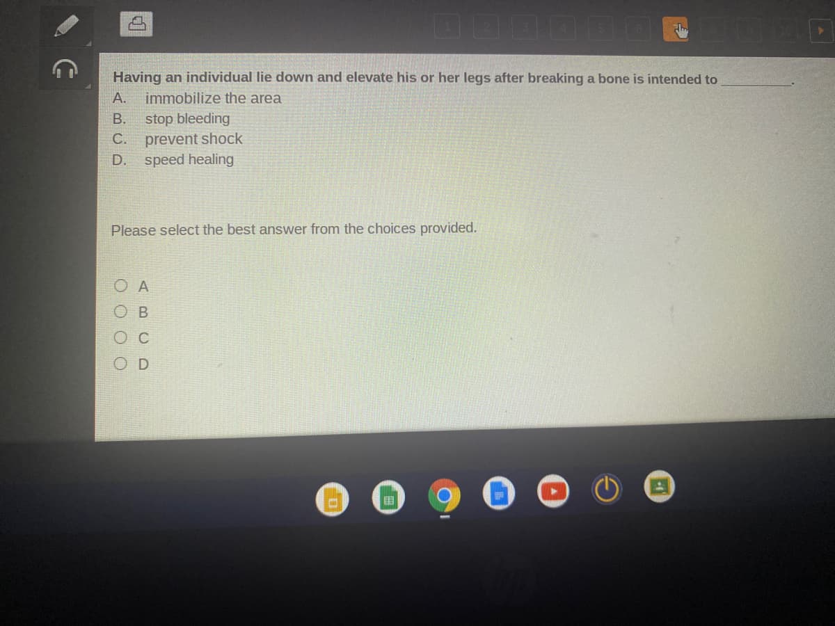 Having an individual lie down and elevate his or her legs after breaking a bone is intended to
А.
immobilize the area
В.
stop bleeding
C.
prevent shock
D.
speed healing
Please select the best answer from the choices provided.
ос
国
ABCD
O O O O
